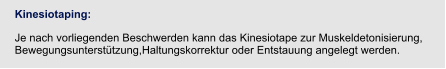 Kinesiotaping:  Je nach vorliegenden Beschwerden kann das Kinesiotape zur Muskeldetonisierung, Bewegungsunterstützung,Haltungskorrektur oder Entstauung angelegt werden.