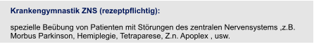 Krankengymnastik ZNS (rezeptpflichtig):  spezielle Beübung von Patienten mit Störungen des zentralen Nervensystems ,z.B. Morbus Parkinson, Hemiplegie, Tetraparese, Z.n. Apoplex , usw.