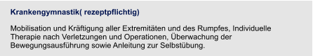Krankengymnastik( rezeptpflichtig) Mobilisation und Kräftigung aller Extremitäten und des Rumpfes, Individuelle Therapie nach Verletzungen und Operationen, Überwachung der Bewegungsausführung sowie Anleitung zur Selbstübung.