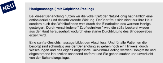 Honigmassage ( mit Caipirinha-Peeling) Bei dieser Behandlung nutzen wir die volle Kraft der Natur-Honig hat nämlich eine antibakterielle und desinfizierende Wirkung. Darüber freut sich nicht nur Ihre Haut sondern auch das Wohlbefinden wird durch das Einarbeiten des warmen Honigs gesteigert. Durch verschiedene " Zupftechniken " wird die süße Leckerei wieder aus der Haut herausgeholt wodurch eine starke Durchblutung des Bindegewebes erzielt wird.  Eine sanfte Gesichtsmassage bildet den Abschluss. Und für alle Patienten die besorgt sind schmutzig aus der Behandlung zu gehen noch ein Hinweis: durch Waschungen und das eigens angerührte Caipirinha-Peeling werden Honigreste und abgestorbene Hautzellen schonend entfernt und Sie gehen sauber und unverklebt von der Behandlungsliege.    NEU