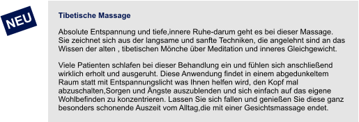 Tibetische Massage Absolute Entspannung und tiefe,innere Ruhe-darum geht es bei dieser Massage. Sie zeichnet sich aus der langsame und sanfte Techniken, die angelehnt sind an das Wissen der alten , tibetischen Mönche über Meditation und inneres Gleichgewicht.  Viele Patienten schlafen bei dieser Behandlung ein und fühlen sich anschließend wirklich erholt und ausgeruht. Diese Anwendung findet in einem abgedunkeltem Raum statt mit Entspannungslicht was Ihnen helfen wird, den Kopf mal abzuschalten,Sorgen und Ängste auszublenden und sich einfach auf das eigene Wohlbefinden zu konzentrieren. Lassen Sie sich fallen und genießen Sie diese ganz besonders schonende Auszeit vom Alltag,die mit einer Gesichtsmassage endet.     NEU