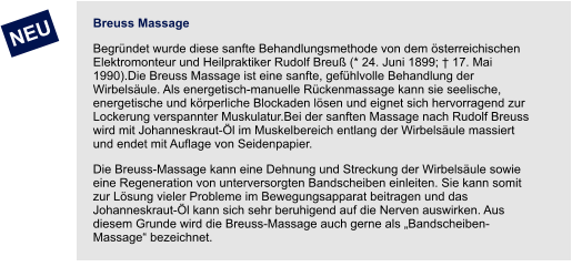 NEU Breuss Massage Begründet wurde diese sanfte Behandlungsmethode von dem österreichischen Elektromonteur und Heilpraktiker Rudolf Breuß (* 24. Juni 1899; † 17. Mai 1990).Die Breuss Massage ist eine sanfte, gefühlvolle Behandlung der Wirbelsäule. Als energetisch-manuelle Rückenmassage kann sie seelische, energetische und körperliche Blockaden lösen und eignet sich hervorragend zur Lockerung verspannter Muskulatur.Bei der sanften Massage nach Rudolf Breuss wird mit Johanneskraut-Öl im Muskelbereich entlang der Wirbelsäule massiert und endet mit Auflage von Seidenpapier. Die Breuss-Massage kann eine Dehnung und Streckung der Wirbelsäule sowie eine Regeneration von unterversorgten Bandscheiben einleiten. Sie kann somit zur Lösung vieler Probleme im Bewegungsapparat beitragen und das Johanneskraut-Öl kann sich sehr beruhigend auf die Nerven auswirken. Aus diesem Grunde wird die Breuss-Massage auch gerne als „Bandscheiben-Massage“ bezeichnet.
