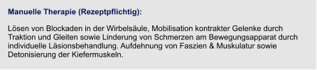 Manuelle Therapie (Rezeptpflichtig): Lösen von Blockaden in der Wirbelsäule, Mobilisation kontrakter Gelenke durch Traktion und Gleiten sowie Linderung von Schmerzen am Bewegungsapparat durch individuelle Läsionsbehandlung. Aufdehnung von Faszien & Muskulatur sowie Detonisierung der Kiefermuskeln.