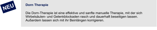 Dorn Therapie Die Dorn-Therapie ist eine effektive und sanfte manuelle Therapie, mit der sich Wirbelsäulen- und Gelenkblockaden rasch und dauerhaft beseitigen lassen. Außerdem lassen sich mit ihr Beinlängen korrigieren.        NEU