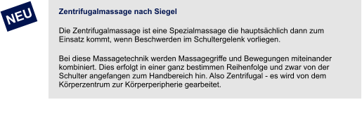 Zentrifugalmassage nach Siegel Die Zentrifugalmassage ist eine Spezialmassage die hauptsächlich dann zum Einsatz kommt, wenn Beschwerden im Schultergelenk vorliegen. Bei diese Massagetechnik werden Massagegriffe und Bewegungen miteinander kombiniert. Dies erfolgt in einer ganz bestimmen Reihenfolge und zwar von der Schulter angefangen zum Handbereich hin. Also Zentrifugal - es wird von dem Körperzentrum zur Körperperipherie gearbeitet.         NEU