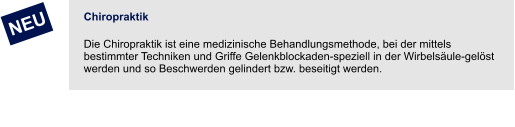 Chiropraktik Die Chiropraktik ist eine medizinische Behandlungsmethode, bei der mittels bestimmter Techniken und Griffe Gelenkblockaden-speziell in der Wirbelsäule-gelöst werden und so Beschwerden gelindert bzw. beseitigt werden.         NEU